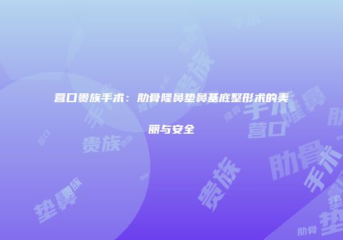 营口贵族手术：肋骨隆鼻垫鼻基底整形术的美丽与安全