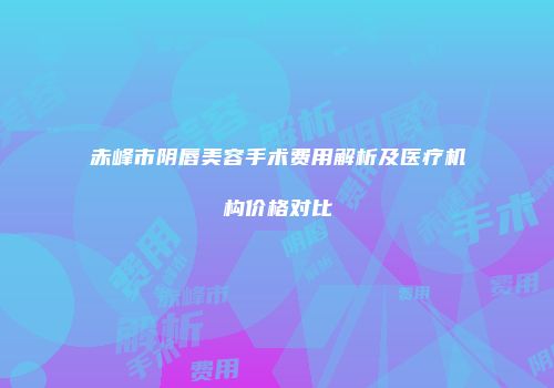 赤峰市阴唇美容手术费用解析及医疗机构价格对比