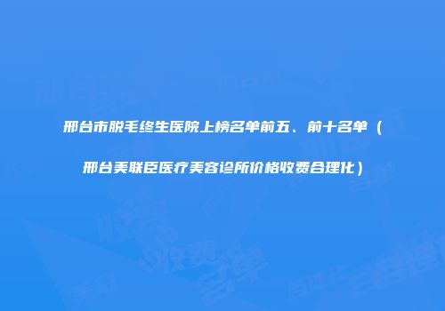 邢台市脱毛终生医院上榜名单前五、前十名单（邢台美联臣医疗美容诊所价格收费合理化）