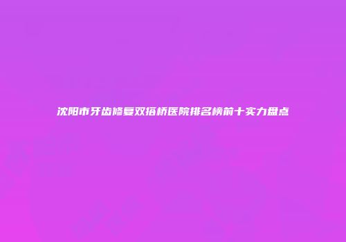沈阳市牙齿修复双搭桥医院排名榜前十实力盘点