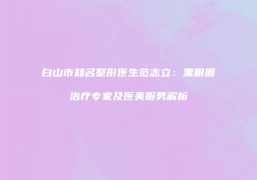 白山市知名整形医生范志立：黑眼圈治疗专家及医美服务解析