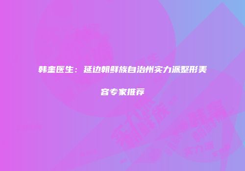 韩奎医生：延边朝鲜族自治州实力派整形美容专家推荐