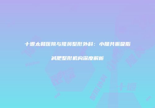 十堰太和医院与隆鼻整形外科：小腿共振吸脂减肥整形机构深度解析