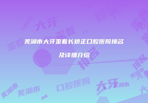 芜湖市大牙歪着长矫正口腔医院排名及详细介绍