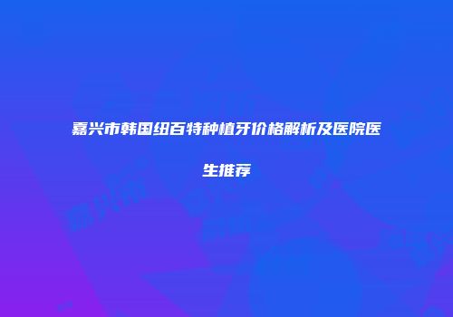 嘉兴市韩国纽百特种植牙价格解析及医院医生推荐