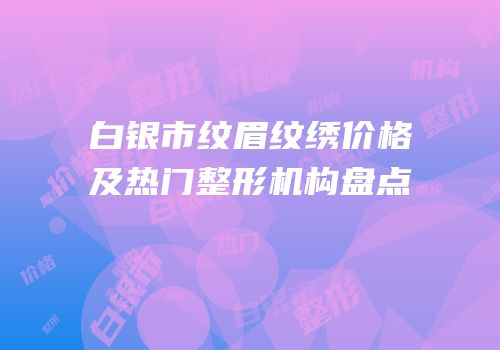 白银市纹眉纹绣价格及热门整形机构盘点