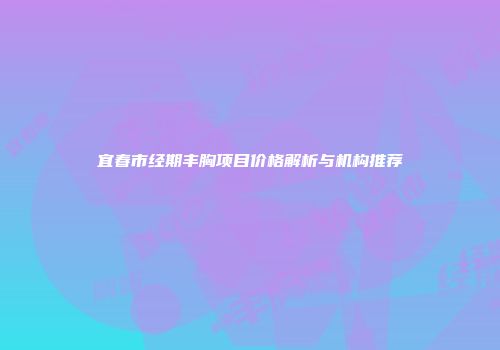 宜春市经期丰胸项目价格解析与机构推荐