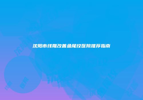 沈阳市线雕改善鱼尾纹医院推荐指南