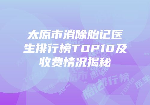 太原市消除胎记医生排行榜TOP10及收费情况揭秘