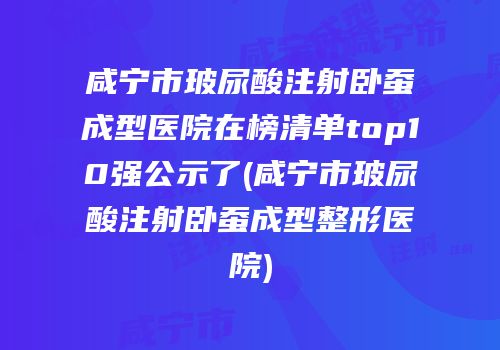 咸宁市玻尿酸注射卧蚕成型医院在榜清单top10强公示了(咸宁市玻尿酸注射卧蚕成型整形医院)