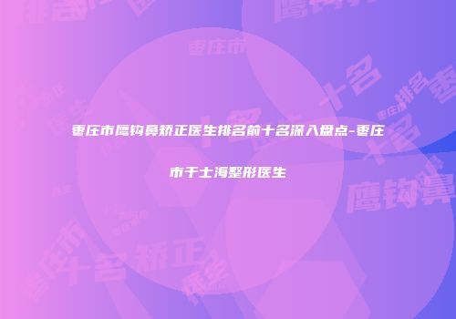 枣庄市鹰钩鼻矫正医生排名前十名深入盘点-枣庄市于士海整形医生