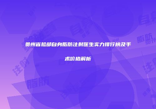 贵州省脸部自身脂肪注射医生实力排行榜及手术价格解析
