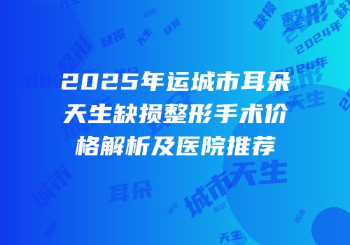 2025年运城市耳朵天生缺损整形手术价格解析及医院推荐