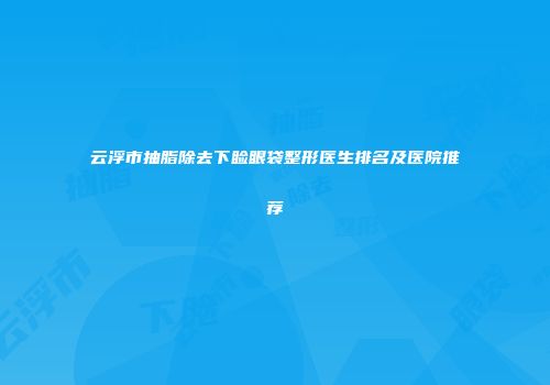 云浮市抽脂除去下睑眼袋整形医生排名及医院推荐