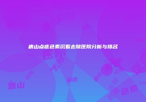 唐山点痣色素沉着去除医院分析与排名