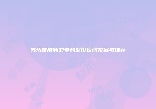 苏州市唇腭裂专科整形医院排名与推荐