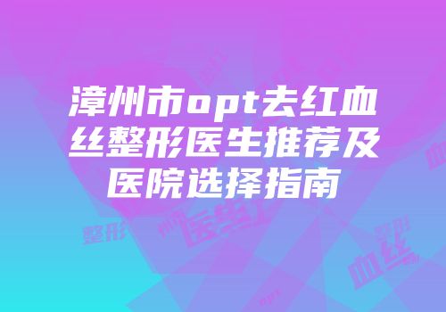 漳州市opt去红血丝整形医生推荐及医院选择指南