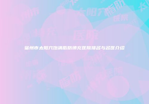 宿州市太阳穴饱满脂肪填充医院排名与名医介绍