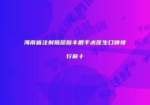 海南省注射玻尿酸丰唇手术医生口碑排行前十