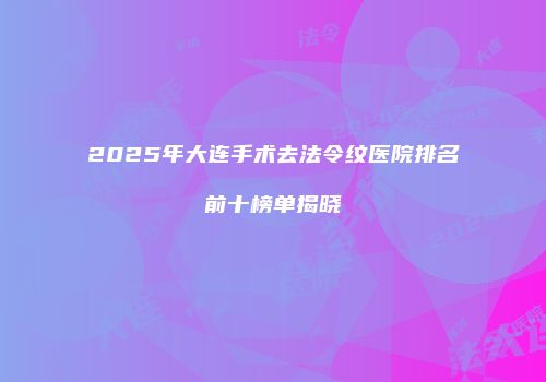 2025年大连手术去法令纹医院排名前十榜单揭晓