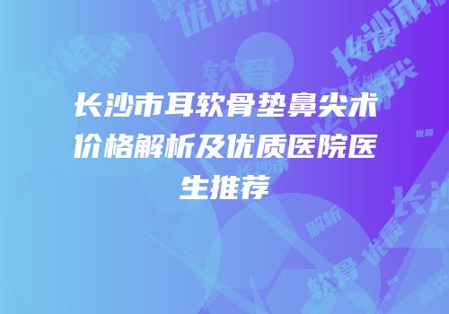 长沙市耳软骨垫鼻尖术价格解析及优质医院医生推荐