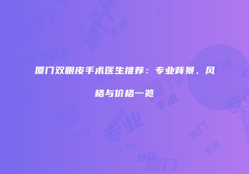 厦门双眼皮手术医生推荐：专业背景、风格与价格一览