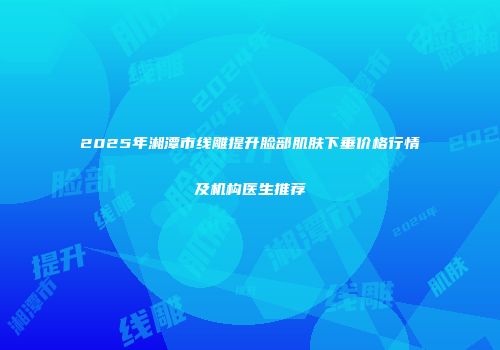 2025年湘潭市线雕提升脸部肌肤下垂价格行情及机构医生推荐