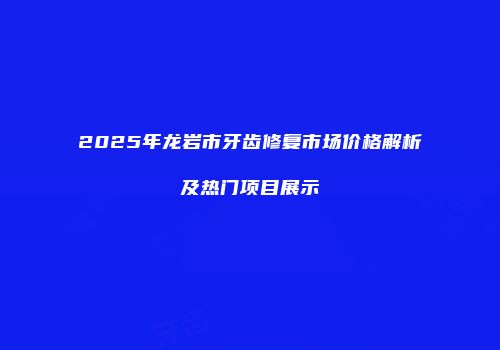 2025年龙岩市牙齿修复市场价格解析及热门项目展示