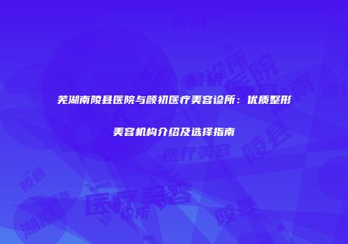 芜湖南陵县医院与颜初医疗美容诊所：优质整形美容机构介绍及选择指南
