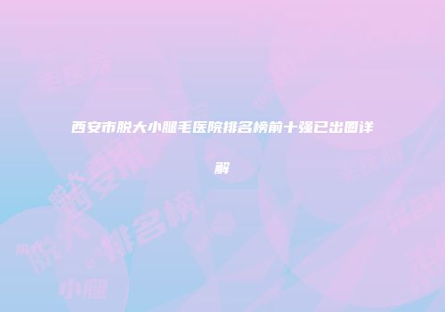 西安市脱大小腿毛医院排名榜前十强已出圈详解