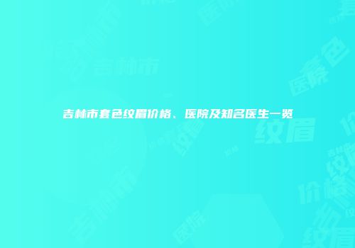 吉林市套色纹眉价格、医院及知名医生一览