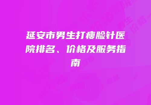 延安市男生打瘦脸针医院排名、价格及服务指南