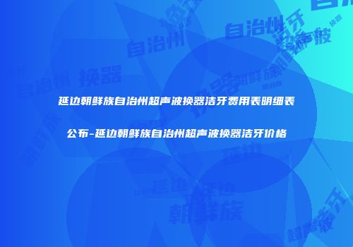 延边朝鲜族自治州超声波换器洁牙费用表明细表公布-延边朝鲜族自治州超声波换器洁牙价格