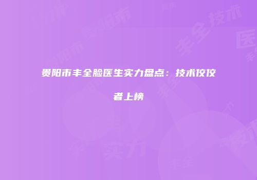 贵阳市丰全脸医生实力盘点：技术佼佼者上榜