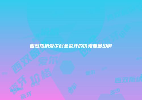 西双版纳爱尔创全瓷牙的价格要多少啊