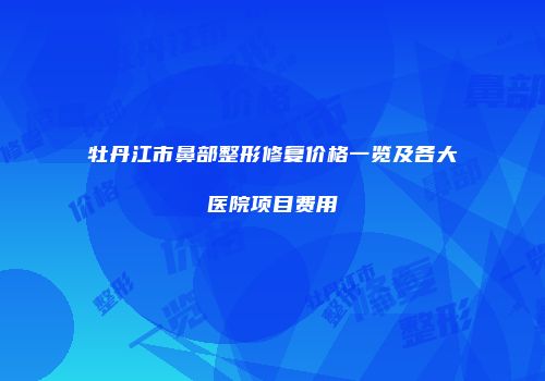 牡丹江市鼻部整形修复价格一览及各大医院项目费用