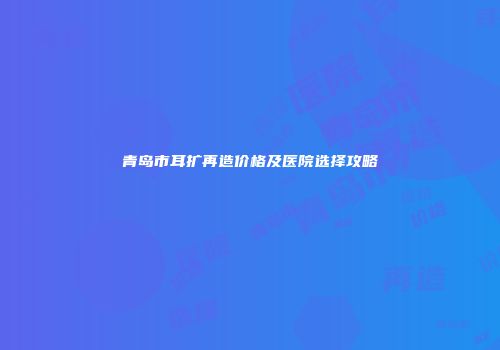 青岛市耳扩再造价格及医院选择攻略