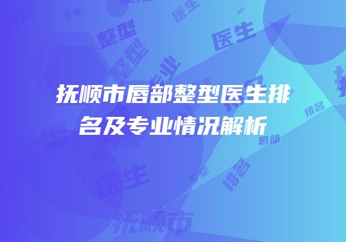 抚顺市唇部整型医生排名及专业情况解析