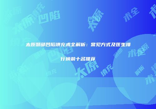 太原颞部凹陷填充术全解析：常见方式及医生排行榜前十名推荐