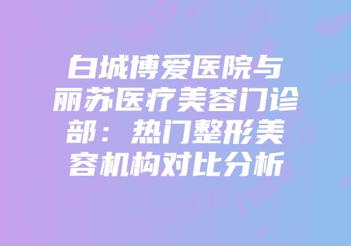 白城博爱医院与丽苏医疗美容门诊部：热门整形美容机构对比分析