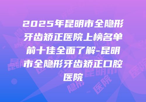 2025年昆明市全隐形牙齿矫正医院上榜名单前十佳全面了解-昆明市全隐形牙齿矫正口腔医院