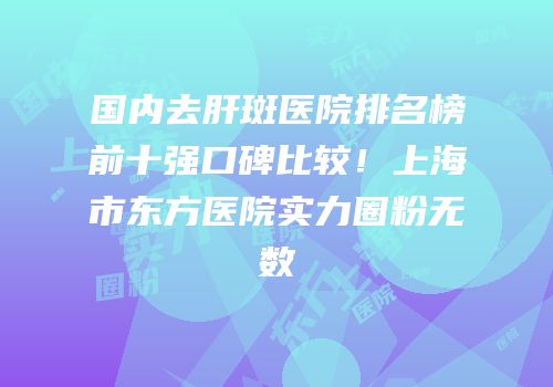 国内去肝斑医院排名榜前十强口碑比较！上海市东方医院实力圈粉无数