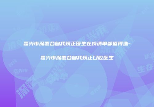 嘉兴市深覆合自我矫正医生在榜清单都值得选-嘉兴市深覆合自我矫正口腔医生