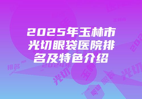 2025年玉林市光切眼袋医院排名及特色介绍