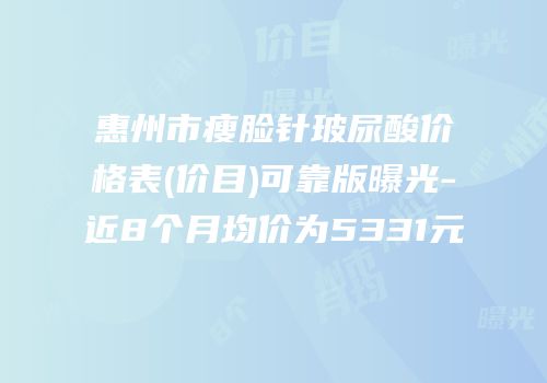 惠州市瘦脸针玻尿酸价格表(价目)可靠版曝光-近8个月均价为5331元