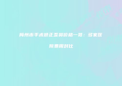梅州市手术矫正歪鼻价格一览：多家医院费用对比