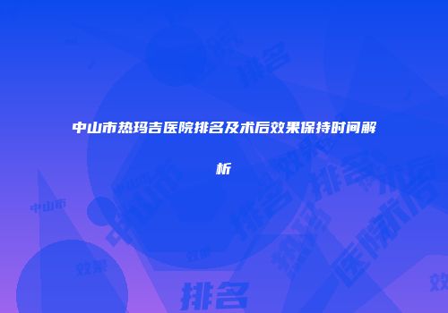 中山市热玛吉医院排名及术后效果保持时间解析