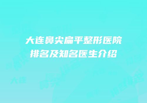 大连鼻尖扁平整形医院排名及知名医生介绍