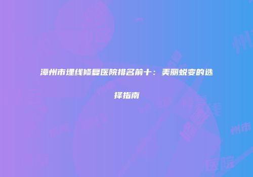 漳州市埋线修复医院排名前十：美丽蜕变的选择指南