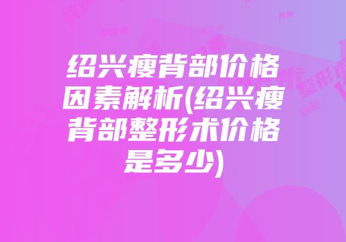 绍兴瘦背部价格因素解析(绍兴瘦背部整形术价格是多少)